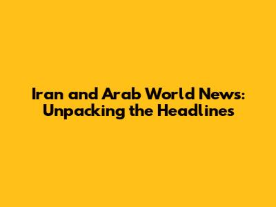 Iran and Arab World News: Unpacking the Headlines