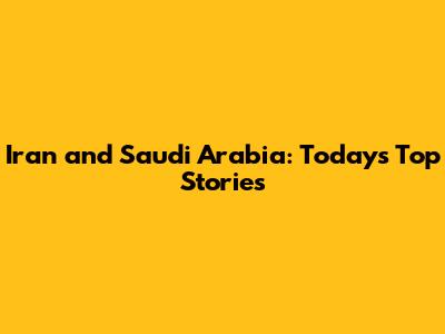 Iran and Saudi Arabia: Today's Top Stories