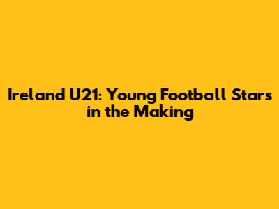 Ireland U21: Young Football Stars in the Making