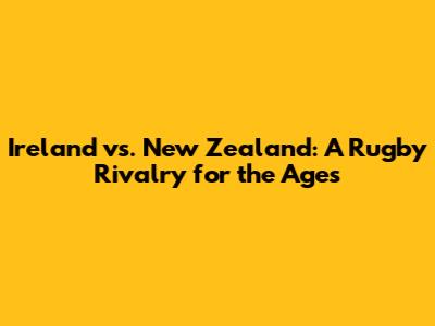 Ireland vs. New Zealand: A Rugby Rivalry for the Ages