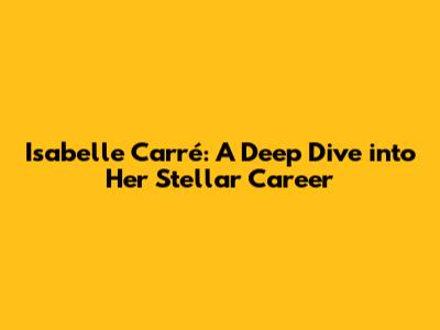 Isabelle Carré: A Deep Dive into Her Stellar Career