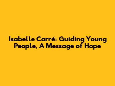Isabelle Carré: Guiding Young People, A Message of Hope