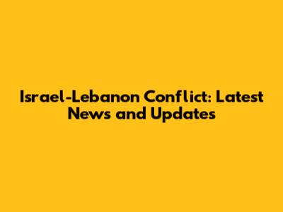 Israel-Lebanon Conflict: Latest News and Updates