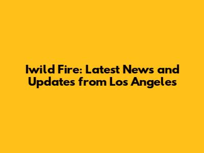 Iwild Fire: Latest News and Updates from Los Angeles