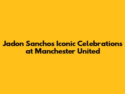 Jadon Sancho's Iconic Celebrations at Manchester United