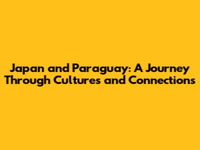 Japan and Paraguay: A Journey Through Cultures and Connections