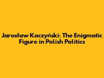 Jarosław Kaczyński: The Enigmatic Figure in Polish Politics