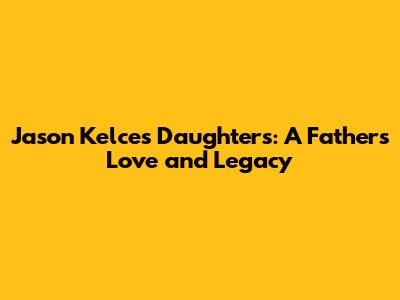 Jason Kelce's Daughters: A Father's Love and Legacy