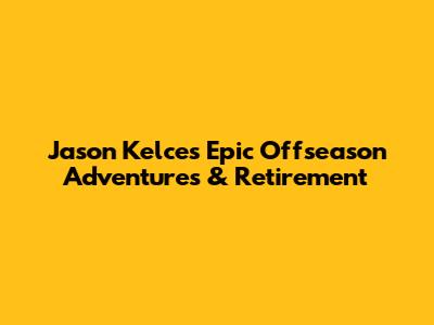 Jason Kelce's Epic Offseason Adventures & Retirement