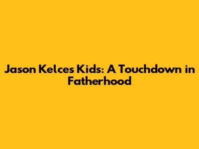 Jason Kelce's Kids: A Touchdown in Fatherhood
