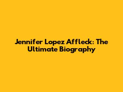 Jennifer Lopez Affleck: The Ultimate Biography