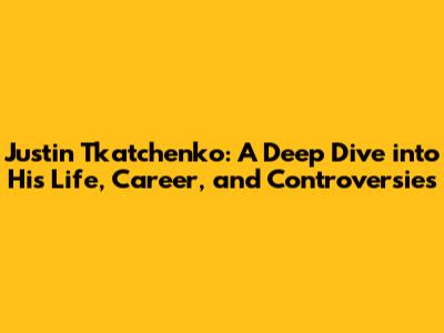 Justin Tkatchenko: A Deep Dive into His Life, Career, and Controversies