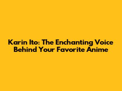Karin Ito: The Enchanting Voice Behind Your Favorite Anime
