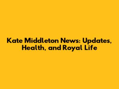 Kate Middleton News: Updates, Health, and Royal Life