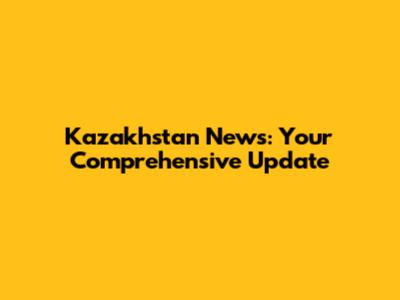 Kazakhstan News: Your Comprehensive Update