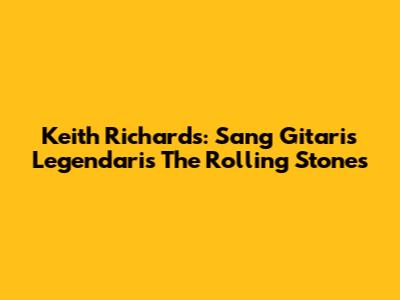 Keith Richards: Sang Gitaris Legendaris The Rolling Stones