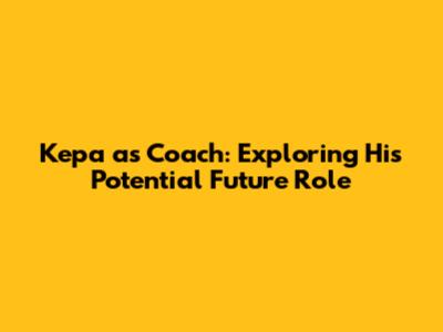 Kepa as Coach: Exploring His Potential Future Role