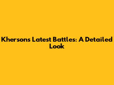 Kherson's Latest Battles: A Detailed Look