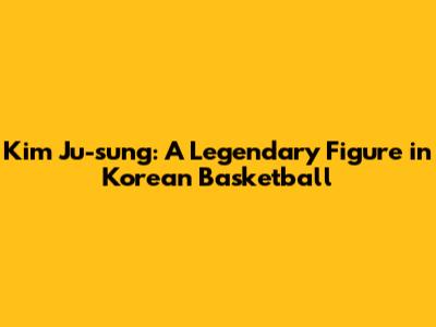 Kim Ju-sung: A Legendary Figure in Korean Basketball