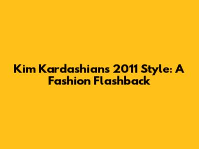 Kim Kardashian's 2011 Style: A Fashion Flashback