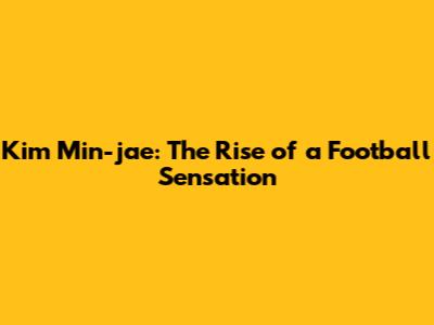 Kim Min-jae: The Rise of a Football Sensation