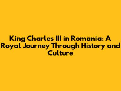 King Charles III in Romania: A Royal Journey Through History and Culture