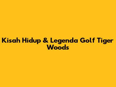 Kisah Hidup & Legenda Golf Tiger Woods