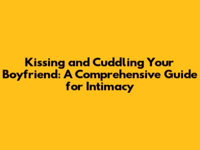Kissing and Cuddling Your Boyfriend: A Comprehensive Guide for Intimacy