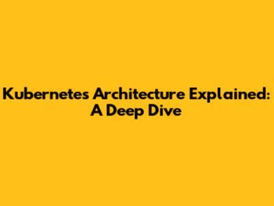 Kubernetes Architecture Explained: A Deep Dive