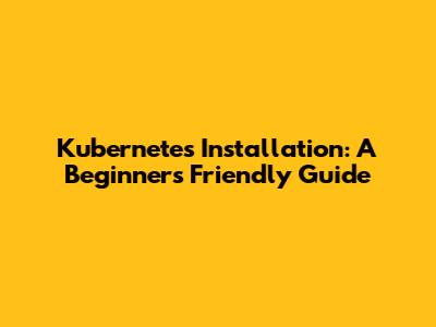 Kubernetes Installation: A Beginner's Friendly Guide