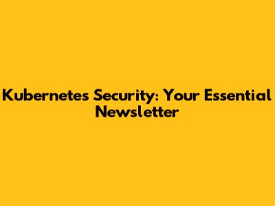 Kubernetes Security: Your Essential Newsletter