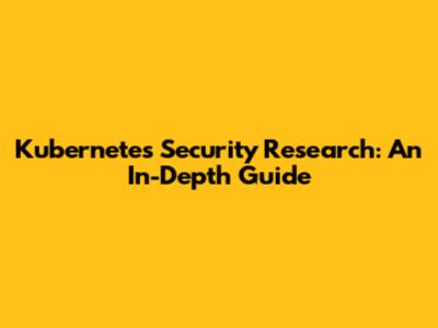Kubernetes Security Research: An In-Depth Guide