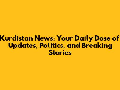 Kurdistan News: Your Daily Dose of Updates, Politics, and Breaking Stories