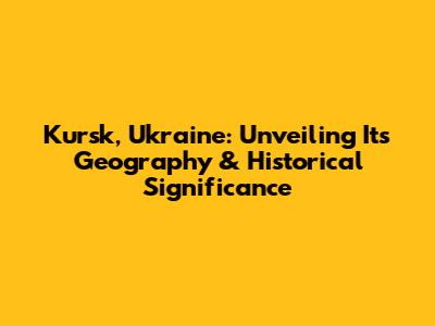 Kursk, Ukraine: Unveiling Its Geography & Historical Significance