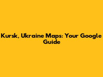 Kursk, Ukraine Maps: Your Google Guide