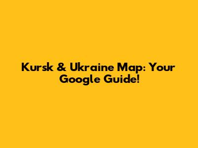 Kursk & Ukraine Map: Your Google Guide!