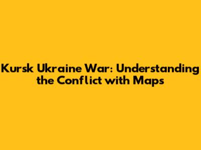 Kursk Ukraine War: Understanding the Conflict with Maps
