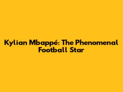 Kylian Mbappé: The Phenomenal Football Star