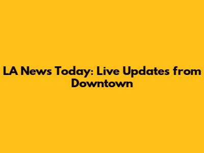 LA News Today: Live Updates from Downtown
