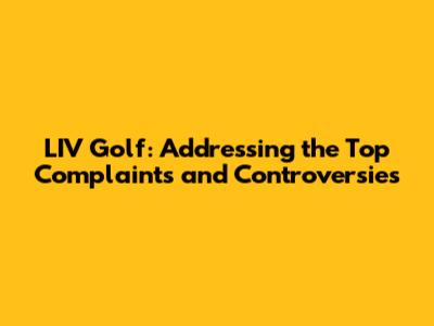 LIV Golf: Addressing the Top Complaints and Controversies