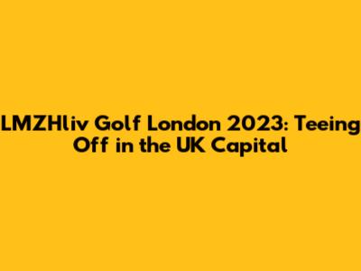 LMZHliv Golf London 2023: Teeing Off in the UK Capital