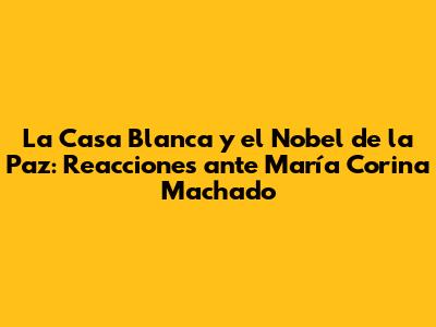 La Casa Blanca y el Nobel de la Paz: Reacciones ante María Corina Machado