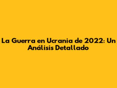La Guerra en Ucrania de 2022: Un Análisis Detallado