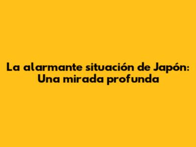La alarmante situación de Japón: Una mirada profunda