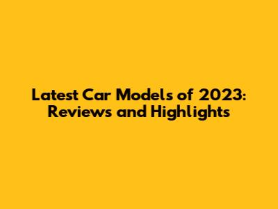 Latest Car Models of 2023: Reviews and Highlights