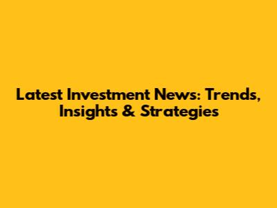 Latest Investment News: Trends, Insights & Strategies