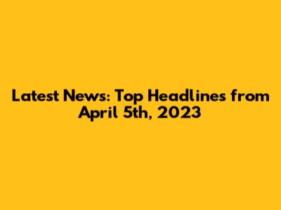 Latest News: Top Headlines from April 5th, 2023