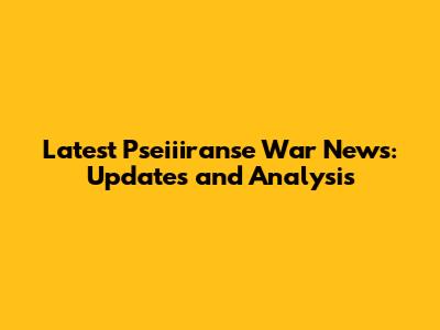 Latest Pseiiiranse War News: Updates and Analysis