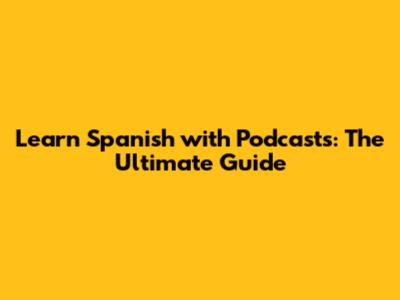Learn Spanish with Podcasts: The Ultimate Guide