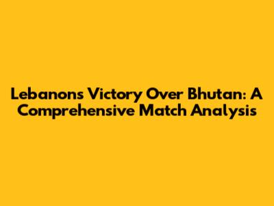 Lebanon's Victory Over Bhutan: A Comprehensive Match Analysis